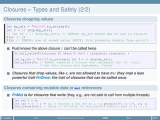 Closures » Types and Safety (2/2)
Closures dropping values
let my_str = "hello".to_string();
let f = || drop(my_str);
// let f2 = || drop(my_str); // ERROR: my_str moved due to use in closure
f(); // ok
f(); // ERROR: use of moved value (NOTE: this prevents double free error!)
Rust knows the above closure f can’t be called twice
fn call_twice<F>(closure: F) where F: Fn() { closure(); closure(); }
let my_str = "hello".to_string(); let f = || drop(my_str);
call_twice(f); // ERROR: expected a closure that implements the `Fn` trait,
// but this closure only implements `FnOnce`
Closures that drop values, like f, are not allowed to have Fn: they impl a less
powerful trait FnOnce: the trait of closures that can be called once.
Closures containing mutable data or mut references
FnMut is for closures that write (they, e.g., are not safe to call from multiple threads)
let mut i = 0;
let inc = || { i += 1; /* borrows a mut ref to i */; println!("i is {}", i); };
call_twice(inc); // error => fix with: fn call_twice<F:FnMut()>(mut c: F) {...}
R. Casadei Intro Ownership, borrows, moves UDTs More 55/61
 