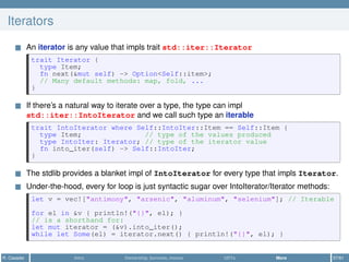 Iterators
An iterator is any value that impls trait std::iter::Iterator
trait Iterator {
type Item;
fn next(&mut self) -> Option<Self::item>;
// Many default methods: map, fold, ...
}
If there’s a natural way to iterate over a type, the type can impl
std::iter::IntoIterator and we call such type an iterable
trait IntoIterator where Self::IntoIter::Item == Self::Item {
type Item; // type of the values produced
type IntoIter: Iterator; // type of the iterator value
fn into_iter(self) -> Self::IntoIter;
}
The stdlib provides a blanket impl of IntoIterator for every type that impls Iterator.
Under-the-hood, every for loop is just syntactic sugar over IntoIterator/Iterator methods:
let v = vec!["antimony", "arsenic", "aluminum", "selenium"]; // Iterable
for el in &v { println!("{}", el); }
// is a shorthand for:
let mut iterator = (&v).into_iter();
while let Some(el) = iterator.next() { println!("{}", el); }
R. Casadei Intro Ownership, borrows, moves UDTs More 57/61
 