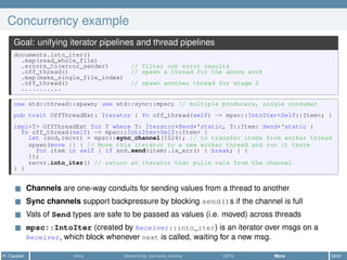 Concurrency example
Goal: unifying iterator pipelines and thread pipelines
documents.into_iter()
.map(read_whole_file)
.errors_to(error_sender) // filter out error results
.off_thread() // spawn a thread for the above work
.map(make_single_file_index)
.off_thread() // spawn another thread for stage 2
...........
use std::thread::spawn; use std::sync::mpsc; // multiple producers, single consumer
pub trait OffThreadExt: Iterator { fn off_thread(self) -> mpsc::IntoIter<Self::Item>; }
impl<T> OffThreadExt for T where T: Iterator+Send+'static, T::Item: Send+'static {
fn off_thread(self) -> mpsc::IntoIter<Self::Item> {
let (snd,recvr) = mpsc::sync_channel(1024); // to transfer items from worker thread
spawn(move || { // Move this iterator to a new worker thread and run it there
for item in self { if snd.send(item).is_err() { break; } }
});
recvr.into_iter() // return an iterator that pulls vals from the channel
} }
Channels are one-way conduits for sending values from a thread to another
Sync channels support backpressure by blocking send()s if the channel is full
Vals of Send types are safe to be passed as values (i.e. moved) across threads
mpsc::IntoIter (created by Receiver::into_iter) is an iterator over msgs on a
Receiver, which block whenever next is called, waiting for a new msg.
R. Casadei Intro Ownership, borrows, moves UDTs More 58/61
 