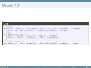 Macros (1/2)
Goal
// Given
#[derive(Clone,PartialEq,Debug)] enum Json { Null, Bool(bool), Num(f64),
Str(String), Arr(Vec<Json>), Obj(Box<HashMap<String,Json>>)
// This...
let students = json!([
{ "name": "Bob", "class_of": 1926, "major":"CS" },
{ "name": "Steve", "class_of": 1933, "major":"Ph" }
]);
// Should expand to...
let students = Json::Array(vec![ Json::Object(Box::new(.............
R. Casadei Intro Ownership, borrows, moves UDTs More 59/61
 