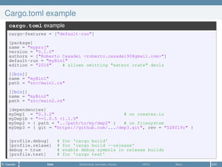 Cargo.toml example
cargo.toml example
cargo-features = ["default-run"]
[package]
name = "myproj"
version = "0.1.0"
authors = ["Roberto Casadei <roberto.casadei90@gmail.com>"]
default-run = "myBin1"
edition = "2018" # allows omitting "extern crate" decls
[[bin]]
name = "myBin1"
path = "src/main1.rs"
[[bin]]
name = "myBin2"
path = "src/main2.rs"
[dependencies]
myDep1 = "0.3.2" # on creates.io
myDep1b = ">=1.0.5 <1.1.9"
myDep2 = { path = "../path/to/my/dep2" } # on filesystem
myDep3 = { git = "https://github.com/.../dep3.git", rev = "528f19c" }
[profile.debug] # for 'cargo build'
[profile.relase] # for 'cargo build --release'
debug = true # enable debug symbols in release builds
[profile.test] # for 'cargo test'
R. Casadei Intro Ownership, borrows, moves UDTs More 6/61
 