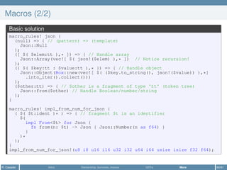 Macros (2/2)
Basic solution
macro_rules! json {
(null) => { // (pattern) => (template)
Json::Null
};
([ $( $elem:tt ),* ]) => { // Handle array
Json::Array(vec![ $( json!($elem) ),* ]) // Notice recursion!
};
({ $( $key:tt : $value:tt ),* }) => { // Handle object
Json::Object(Box::new(vec![ $( ($key.to_string(), json!($value)) ),*]
.into_iter().collect()))
};
($other:tt) => { // $other is a fragment of type 'tt' (token tree)
Json::from($other) // Handle Boolean/number/string
};
}
macro_rules! impl_from_num_for_json {
( $( $t:ident )* ) => { // fragment $t is an identifier
$(
impl From<$t> for Json {
fn from(n: $t) -> Json { Json::Number(n as f64) }
}
)*
};
}
impl_from_num_for_json!(u8 i8 u16 i16 u32 i32 u64 i64 usize isize f32 f64);
R. Casadei Intro Ownership, borrows, moves UDTs More 60/61
 