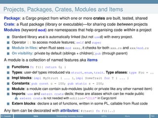 Projects, Packages, Crates, Modules and Items
Package: a Cargo project from which one or more crates are built, tested, shared
Crate: a Rust package (library or executable)—for sharing code between projects
Modules (keyword mod) are namespaces that help organising code within a project
Standard library std is automatically linked (but not used) with every project.
Operator :: to access module features; self and super
Module in ﬁles: when Rust sees mod xxx;, it checks for both xxx.rs and xxx/mod.rs
On visibility: private by default (siblings + children); pub (through parent)
A module is a collection of named features aka items
Functions fn f(){ return 0; }
Types: user-def types introduced via struct, enum, trait. Type aliases: type Foo = ..
Impl blocks: impl MyStruct { ... }, impl SomeTrait for T { ... }
Constants: pub const c = 100; pub static s = 200;
Module: a module can contain sub-modules (public or private like any other named item)
Imports: use and extern crate decls; these are aliases which can be made public
extern crate is not needed with edition="2018" in Cargo.toml
Extern blocks: declare a set of functions, written in some PL, callable from Rust code
Any item can be decorated with attributes: #(test) fn f(){..}
R. Casadei Intro Ownership, borrows, moves UDTs More 7/61
 