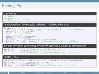 Basics (1/5)
Comments
// Comment
/* Comment */
/// Documentation comment
let declarations, (immutable) variables, mutables, constants
fn main(){
let (v1,v2) = (7.8, true); // IMMUTABILITY by default; also note INFERENCE
let v1 = v1+1.; // Shadowing
// v1 = v1 + 1; // Error
let v: Vec<i32> = Vec::new();
println!("{}", v.len());
// v.push(1); // Error: cannot borrow as mutable
let mut v: Vec<u64> = Vec::new(); // Mutables need explicit modifier
Blocks: any block surrounded by curly braces can function as an expression
let i: i32 = { 10; }; // ERROR: expected i32, found ()
let i: i32 = { fn f(){}; // block-scoped items can be def
20; ; 10 }; // OK (20 is dropped; empty stmt; return 10)
Scalar types
let i: i64 = -20000; let j: u8 = 255; let x: f32 = std::f32::INFINITY;
let c: char = 'c'; let b: bool = true;
let u: () = { println!("hello") }; // unit type
let v = (1 as i32)+(2 as i64); // ERROR: can't sum nums of diff type
R. Casadei Intro Ownership, borrows, moves UDTs More 8/61
 