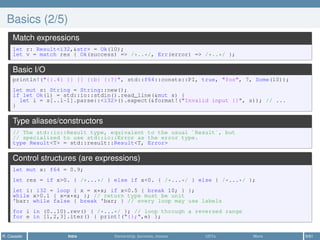 Basics (2/5)
Match expressions
let r: Result<i32,&str> = Ok(10);
let v = match res { Ok(success) => /*..*/, Err(error) => /*..*/ };
Basic I/O
println!("{:.4} {} {} {:b} {:?}", std::f64::consts::PI, true, "foo", 7, Some(10));
let mut s: String = String::new();
if let Ok(l) = std::io::stdin().read_line(&mut s) {
let i = s[..l-1].parse::<i32>().expect(&format!("Invalid input {}", s)); // ...
}
Type aliases/constructors
// The std::io::Result type, equivalent to the usual `Result`, but
// specialized to use std::io::Error as the error type.
type Result<T> = std::result::Result<T, Error>
Control structures (are expressions)
let mut x: f64 = 0.9;
let res = if x>0. { /*...*/ } else if x<0. { /*...*/ } else { /*...*/ };
let i: i32 = loop { x = x*x; if x<0.5 { break 10; } };
while x>0.1 { x=x*x; }; // return type must be unit
'bar: while false { break 'bar; } // every loop may use labels
for i in (0..10).rev() { /*...*/ }; // loop through a reversed range
for e in [1,2,3].iter() { print!("{};",e) };
R. Casadei Intro Ownership, borrows, moves UDTs More 9/61
 