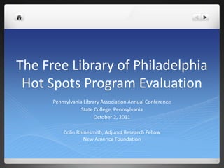 The Free Library of Philadelphia Hot Spots Program Evaluation Pennsylvania Library Association Annual Conference State College, Pennsylvania October 2, 2011 Colin Rhinesmith, Adjunct Research FellowNew America Foundation 