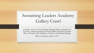 Sustaining Leaders Academy
Gallery Crawl
A Gallery Crawl of Great Library Program Ideas to Spark Your
Curiosity: Demonstrating the Positive Roles the School Library
Plays in Students Developing as Achievers and Human Beings
PSLA Conference April 1, 2017
 