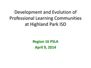 Development and Evolution of
Professional Learning Communities
at Highland Park ISD
Region 16 PSLA
April 9, 2014
 