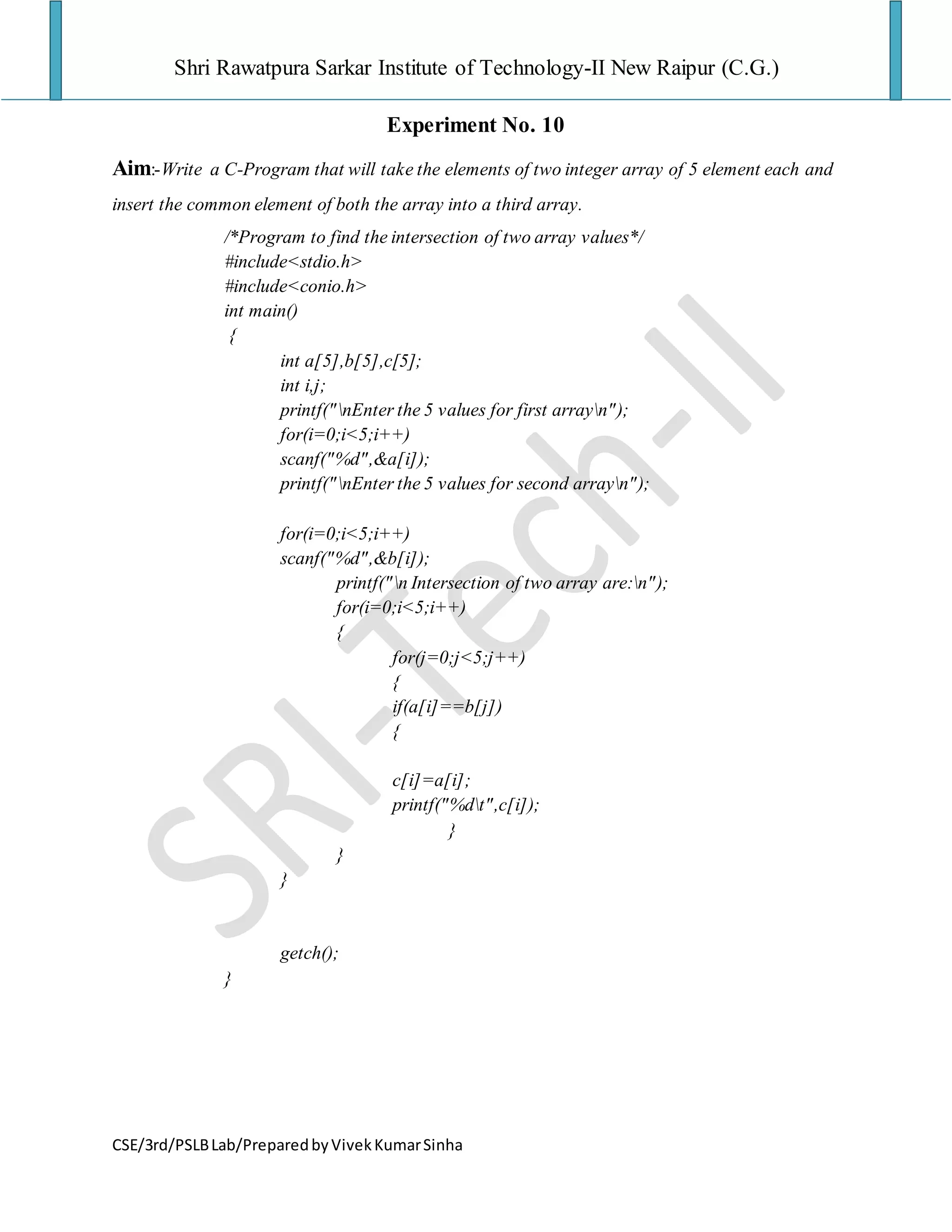 Shri Rawatpura Sarkar Institute of Technology-II New Raipur (C.G.)
CSE/3rd/PSLBLab/PreparedbyVivekKumarSinha
Experiment No. 10
Aim:-Write a C-Program that will take the elements of two integer array of 5 element each and
insert the common element of both the array into a third array.
/*Program to find the intersection of two array values*/
#include<stdio.h>
#include<conio.h>
int main()
{
int a[5],b[5],c[5];
int i,j;
printf("nEnter the 5 values for first arrayn");
for(i=0;i<5;i++)
scanf("%d",&a[i]);
printf("nEnter the 5 values for second arrayn");
for(i=0;i<5;i++)
scanf("%d",&b[i]);
printf("n Intersection of two array are:n");
for(i=0;i<5;i++)
{
for(j=0;j<5;j++)
{
if(a[i]==b[j])
{
c[i]=a[i];
printf("%dt",c[i]);
}
}
}
getch();
}
 