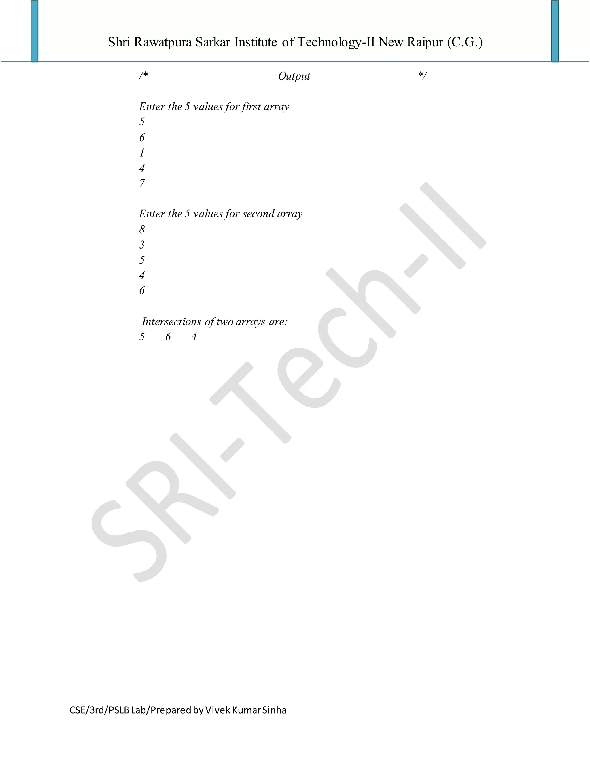 Shri Rawatpura Sarkar Institute of Technology-II New Raipur (C.G.)
CSE/3rd/PSLBLab/PreparedbyVivekKumarSinha
/* Output */
Enter the 5 values for first array
5
6
1
4
7
Enter the 5 values for second array
8
3
5
4
6
Intersections of two arrays are:
5 6 4
 