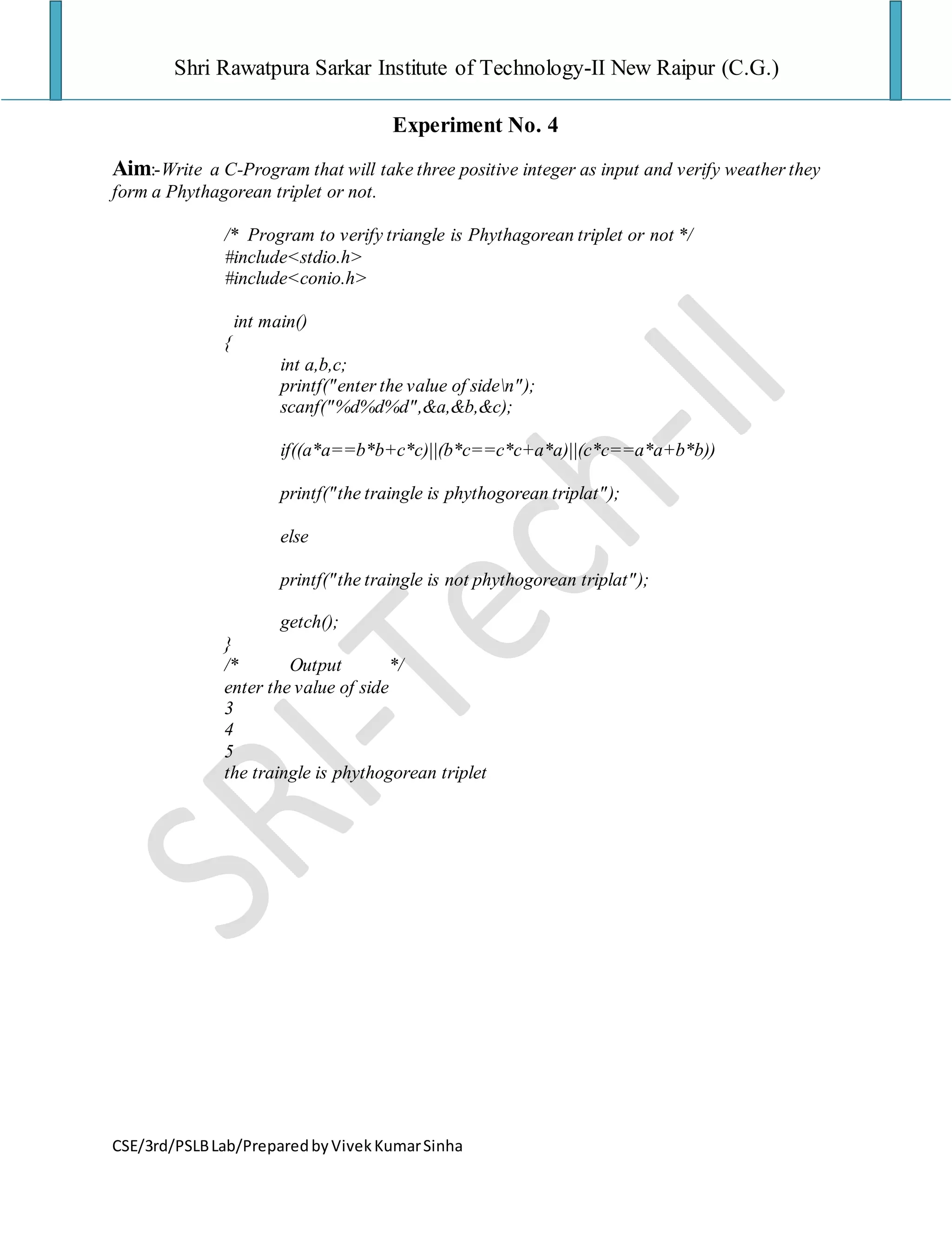 Shri Rawatpura Sarkar Institute of Technology-II New Raipur (C.G.)
CSE/3rd/PSLBLab/PreparedbyVivekKumarSinha
Experiment No. 4
Aim:-Write a C-Program that will take three positive integer as input and verify weather they
form a Phythagorean triplet or not.
/* Program to verify triangle is Phythagorean triplet or not */
#include<stdio.h>
#include<conio.h>
int main()
{
int a,b,c;
printf("enter the value of siden");
scanf("%d%d%d",&a,&b,&c);
if((a*a==b*b+c*c)||(b*c==c*c+a*a)||(c*c==a*a+b*b))
printf("the traingle is phythogorean triplat");
else
printf("the traingle is not phythogorean triplat");
getch();
}
/* Output */
enter the value of side
3
4
5
the traingle is phythogorean triplet
 
