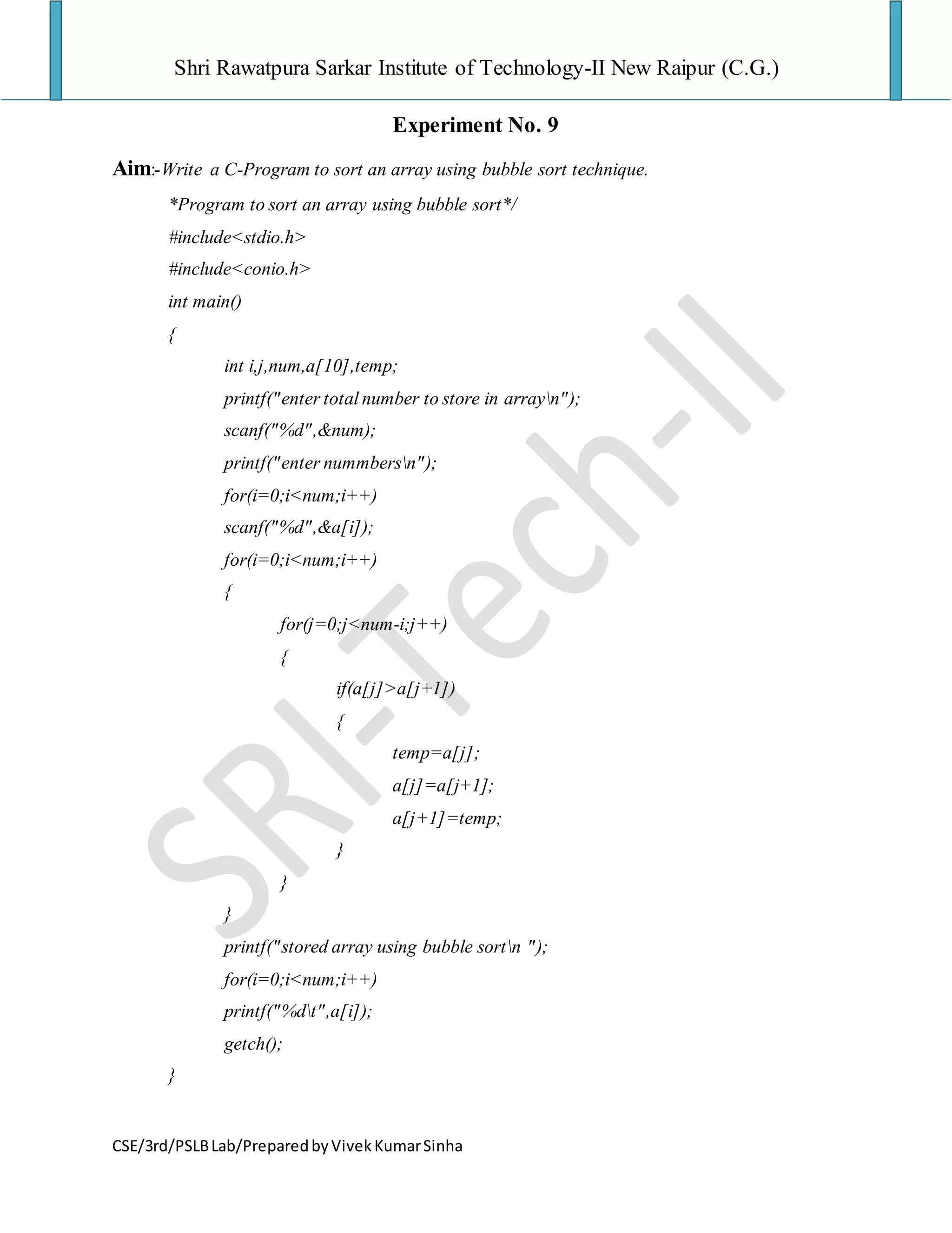 Shri Rawatpura Sarkar Institute of Technology-II New Raipur (C.G.)
CSE/3rd/PSLBLab/PreparedbyVivekKumarSinha
Experiment No. 9
Aim:-Write a C-Program to sort an array using bubble sort technique.
*Program to sort an array using bubble sort*/
#include<stdio.h>
#include<conio.h>
int main()
{
int i,j,num,a[10],temp;
printf("enter total number to store in arrayn");
scanf("%d",&num);
printf("enter nummbersn");
for(i=0;i<num;i++)
scanf("%d",&a[i]);
for(i=0;i<num;i++)
{
for(j=0;j<num-i;j++)
{
if(a[j]>a[j+1])
{
temp=a[j];
a[j]=a[j+1];
a[j+1]=temp;
}
}
}
printf("stored array using bubble sortn ");
for(i=0;i<num;i++)
printf("%dt",a[i]);
getch();
}
 