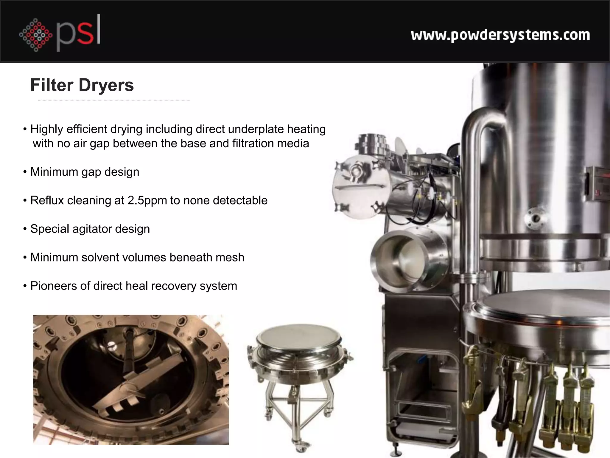 • Highly efficient drying including direct underplate heating
with no air gap between the base and filtration media
• Minimum gap design
• Reflux cleaning at 2.5ppm to none detectable
• Special agitator design
• Minimum solvent volumes beneath mesh
• Pioneers of direct heal recovery system
Filter Dryers
 