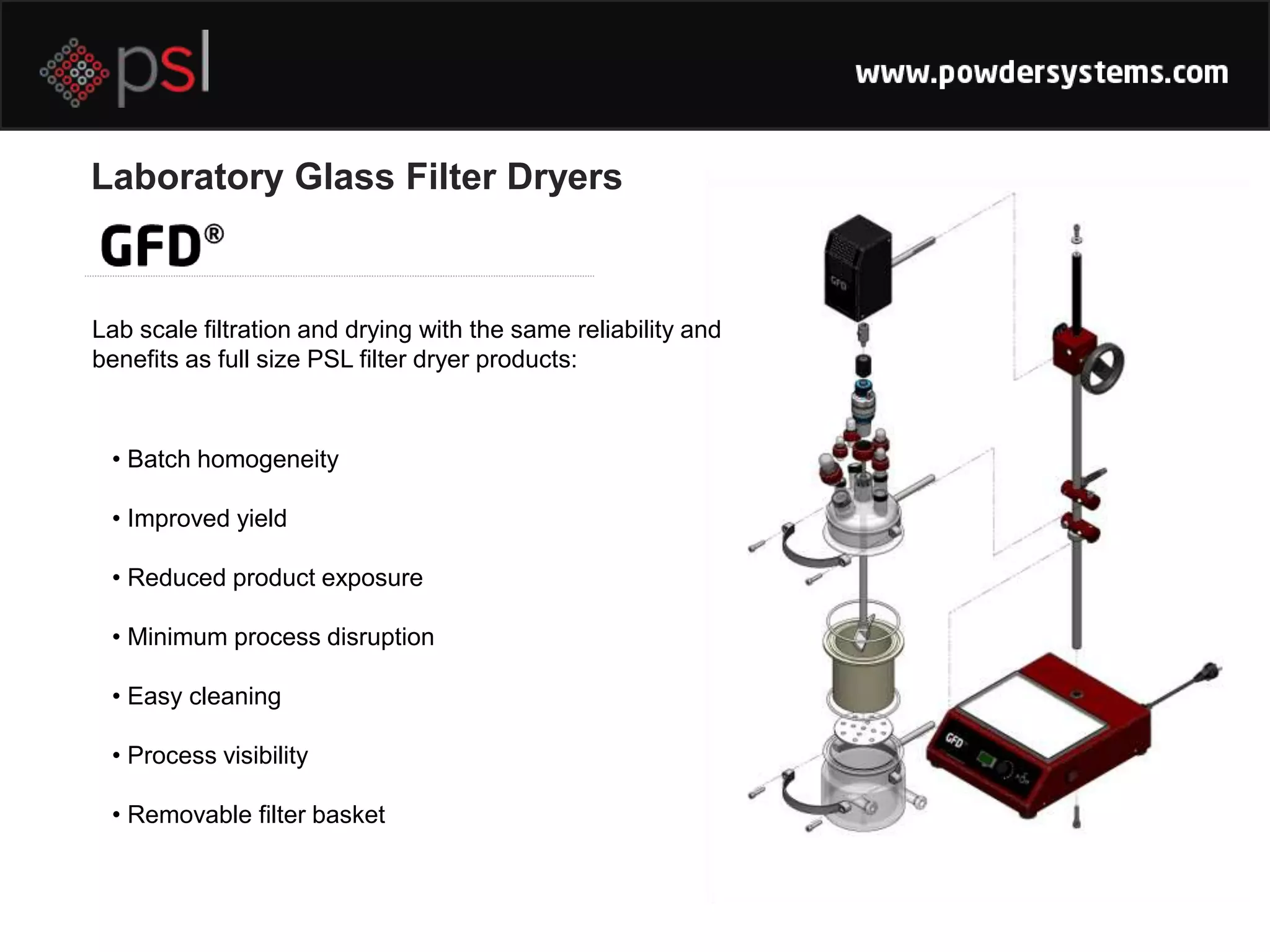 Laboratory Glass Filter Dryers
Lab scale filtration and drying with the same reliability and
benefits as full size PSL filter dryer products:
• Batch homogeneity
• Improved yield
• Reduced product exposure
• Minimum process disruption
• Easy cleaning
• Process visibility
• Removable filter basket
 
