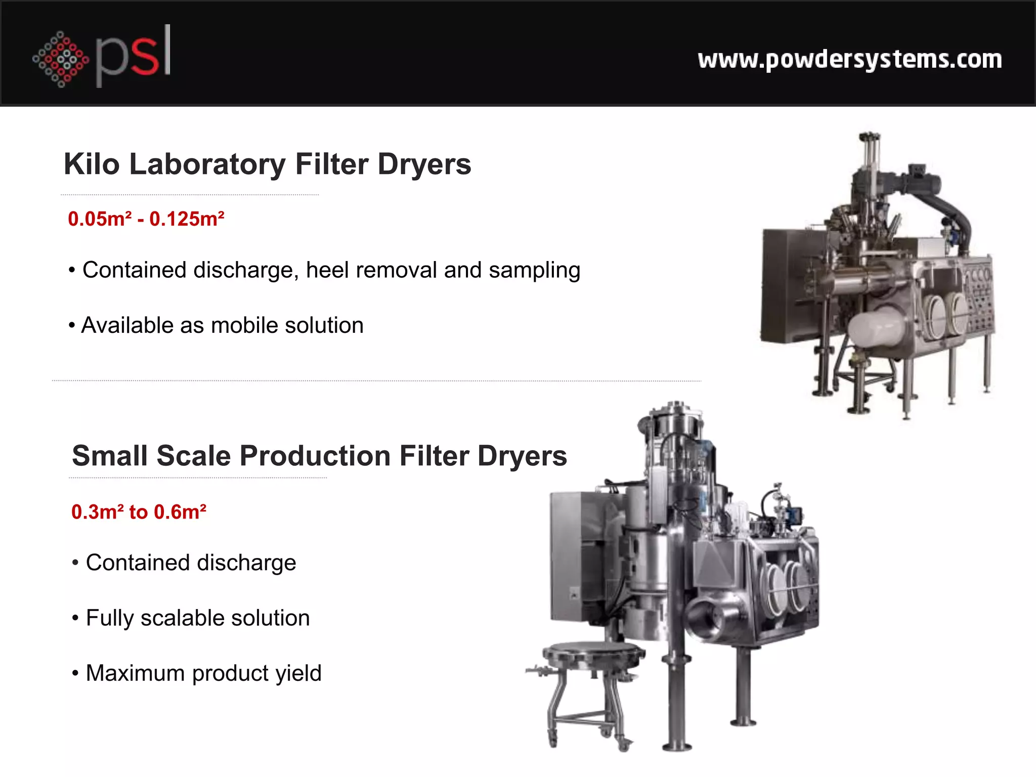 Kilo Laboratory Filter Dryers
• Contained discharge, heel removal and sampling
• Available as mobile solution
• Contained discharge
• Fully scalable solution
• Maximum product yield
0.05m² - 0.125m²
Small Scale Production Filter Dryers
0.3m² to 0.6m²
 