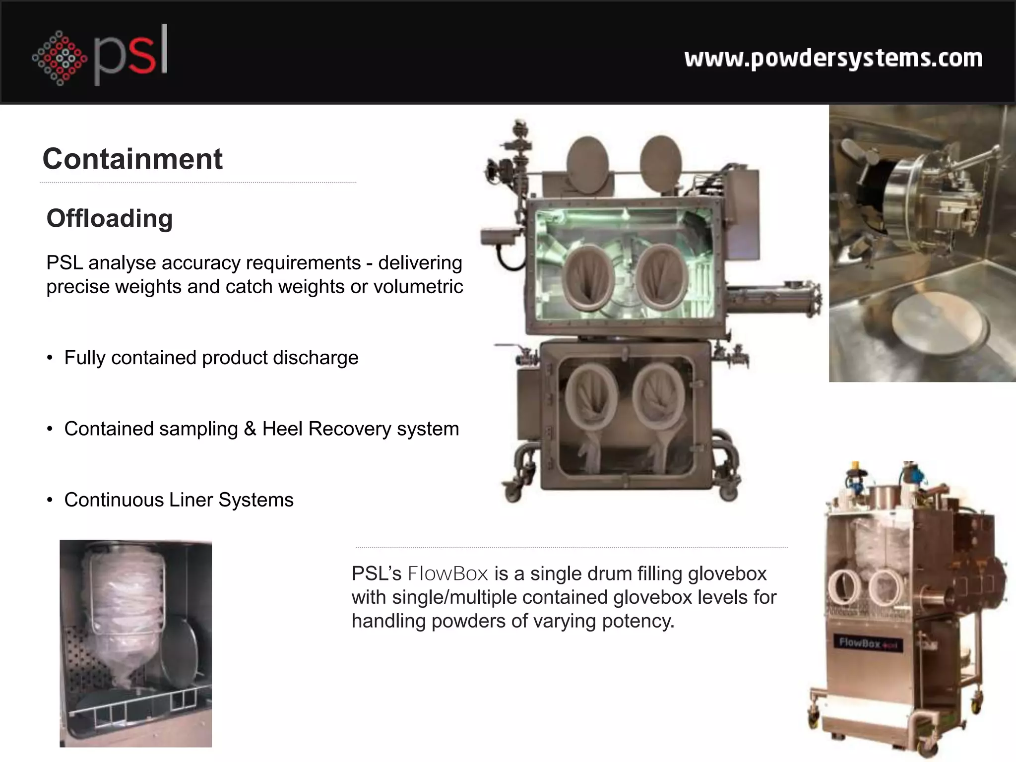 Containment
Offloading
PSL’s FlowBox is a single drum filling glovebox
with single/multiple contained glovebox levels for
handling powders of varying potency.
PSL analyse accuracy requirements - delivering
precise weights and catch weights or volumetric
• Fully contained product discharge
• Contained sampling & Heel Recovery system
• Continuous Liner Systems
 