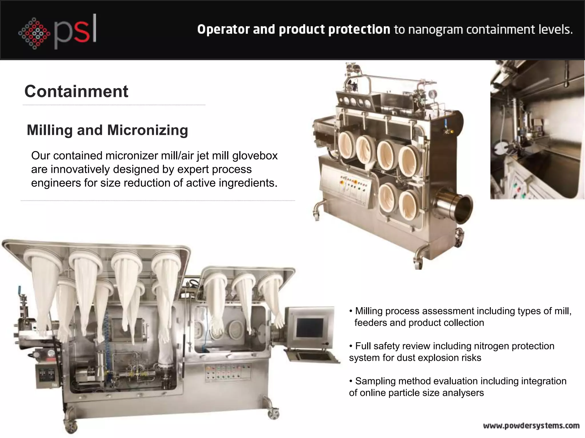 Containment
Milling and Micronizing
Our contained micronizer mill/air jet mill glovebox
are innovatively designed by expert process
engineers for size reduction of active ingredients.
• Milling process assessment including types of mill,
feeders and product collection
• Full safety review including nitrogen protection
system for dust explosion risks
• Sampling method evaluation including integration
of online particle size analysers
 