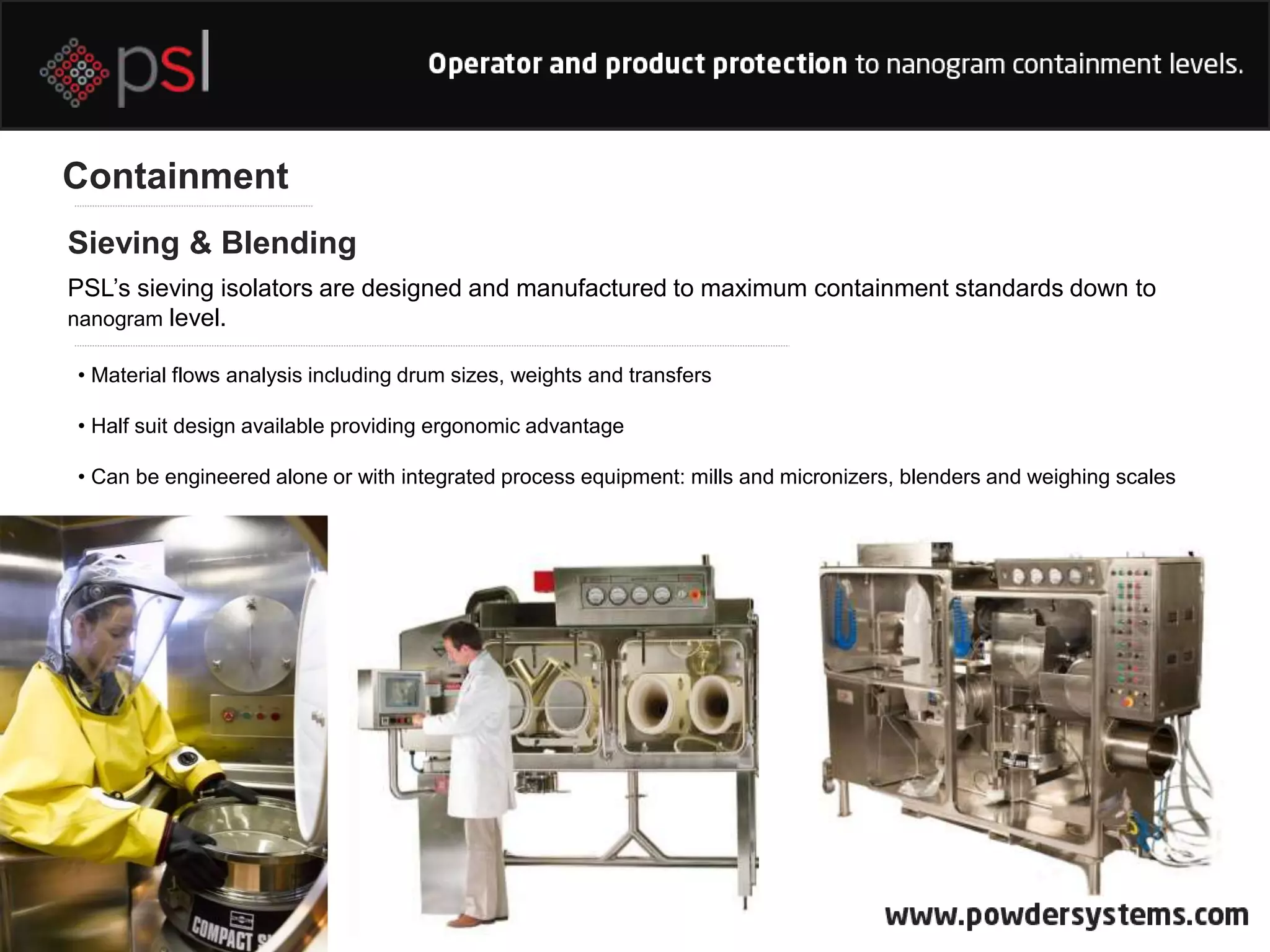 Containment
Sieving & Blending
PSL’s sieving isolators are designed and manufactured to maximum containment standards down to
nanogram level.
• Material flows analysis including drum sizes, weights and transfers
• Half suit design available providing ergonomic advantage
• Can be engineered alone or with integrated process equipment: mills and micronizers, blenders and weighing scales
 