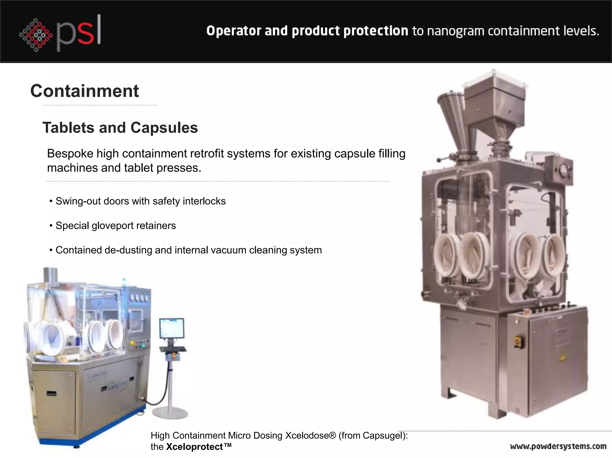 Containment
Tablets and Capsules
Bespoke high containment retrofit systems for existing capsule filling
machines and tablet presses.
• Swing-out doors with safety interlocks
• Special gloveport retainers
• Contained de-dusting and internal vacuum cleaning system
High Containment Micro Dosing Xcelodose® (from Capsugel):
the Xceloprotect™
 