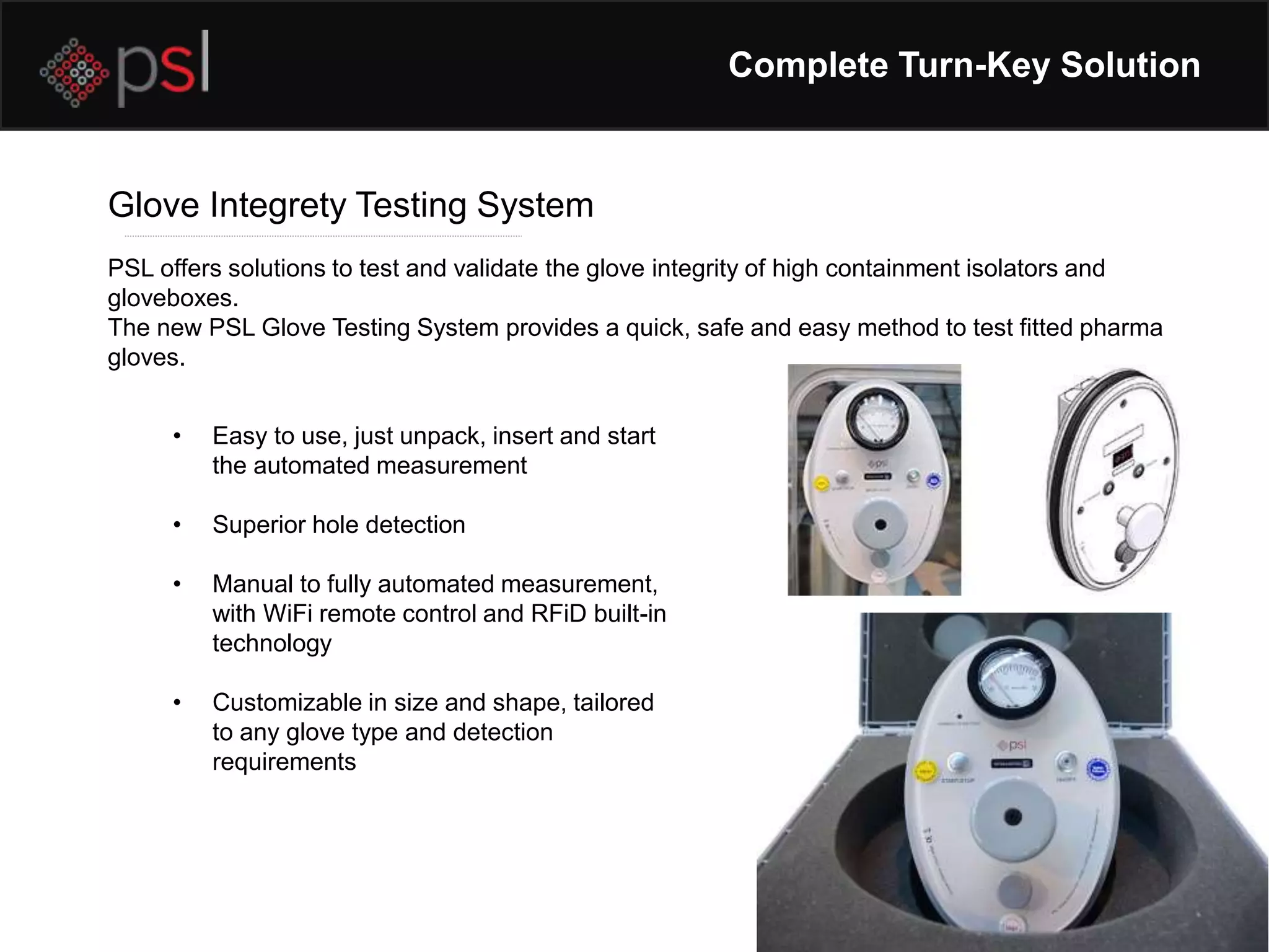 Complete Turn-Key Solution
Glove Integrety Testing System
PSL offers solutions to test and validate the glove integrity of high containment isolators and
gloveboxes.
The new PSL Glove Testing System provides a quick, safe and easy method to test fitted pharma
gloves.
• Easy to use, just unpack, insert and start
the automated measurement
• Superior hole detection
• Manual to fully automated measurement,
with WiFi remote control and RFiD built-in
technology
• Customizable in size and shape, tailored
to any glove type and detection
requirements
 