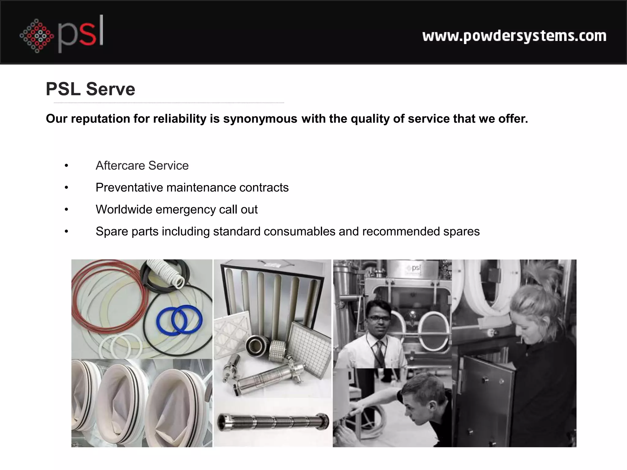 PSL Serve
• Aftercare Service
• Preventative maintenance contracts
• Worldwide emergency call out
• Spare parts including standard consumables and recommended spares
Our reputation for reliability is synonymous with the quality of service that we offer.
 