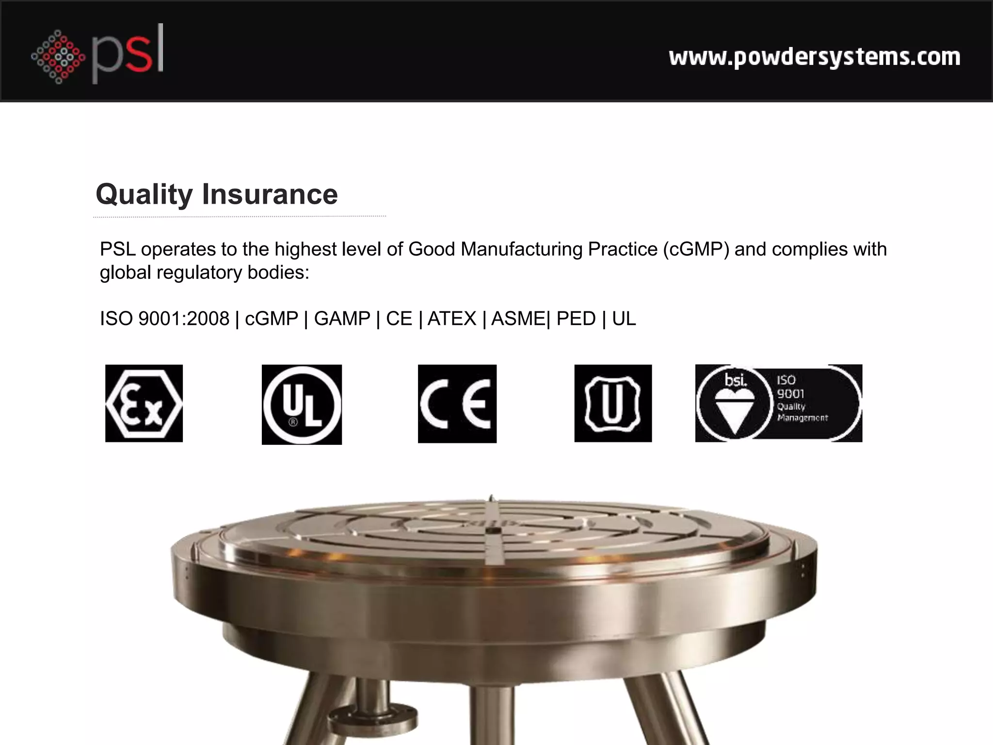 Quality Insurance
PSL operates to the highest level of Good Manufacturing Practice (cGMP) and complies with
global regulatory bodies:
ISO 9001:2008 | cGMP | GAMP | CE | ATEX | ASME| PED | UL
 