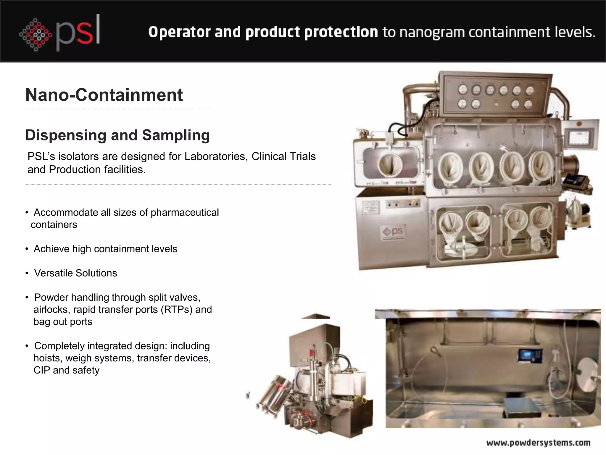 Dispensing and Sampling
Nano-Containment
PSL’s isolators are designed for Laboratories, Clinical Trials
and Production facilities.
• Accommodate all sizes of pharmaceutical
containers
• Achieve high containment levels
• Versatile Solutions
• Powder handling through split valves,
airlocks, rapid transfer ports (RTPs) and
bag out ports
• Completely integrated design: including
hoists, weigh systems, transfer devices,
CIP and safety
 