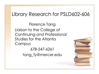 Library Research for PSLD602-606
          Florence Tang
 Liaison to the College of
 Continuing and Professional
 Studies for the Atlanta
 Campus
           678-547-6261
      tang_fy@mercer.edu
 