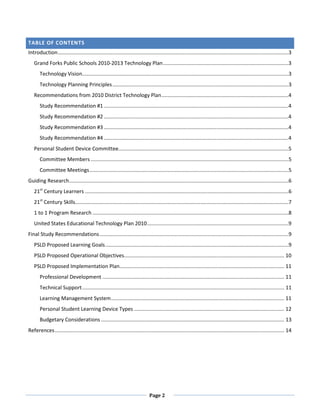 TABLE OF CONTENTS
Introduction ................................................................................................................................................................3
   Grand Forks Public Schools 2010-2013 Technology Plan .......................................................................................3
       Technology Vision...............................................................................................................................................3
       Technology Planning Principles ..........................................................................................................................3
   Recommendations from 2010 District Technology Plan ........................................................................................4
       Study Recommendation #1 ................................................................................................................................4
       Study Recommendation #2 ................................................................................................................................4
       Study Recommendation #3 ................................................................................................................................4
       Study Recommendation #4 ................................................................................................................................4
   Personal Student Device Committee......................................................................................................................5
       Committee Members .........................................................................................................................................5
       Committee Meetings ..........................................................................................................................................5
Guiding Research ........................................................................................................................................................6
   21st Century Learners .............................................................................................................................................6
   21st Century Skills....................................................................................................................................................7
   1 to 1 Program Research ........................................................................................................................................8
   United States Educational Technology Plan 2010 ..................................................................................................9
Final Study Recommendations ...................................................................................................................................9
   PSLD Proposed Learning Goals ...............................................................................................................................9
   PSLD Proposed Operational Objectives............................................................................................................... 10
   PSLD Proposed Implementation Plan .................................................................................................................. 11
       Professional Development .............................................................................................................................. 11
       Technical Support ............................................................................................................................................ 11
       Learning Management System ........................................................................................................................ 11
       Personal Student Learning Device Types ........................................................................................................ 12
       Budgetary Considerations ............................................................................................................................... 13
References ............................................................................................................................................................... 14




                                                                                Page 2
 