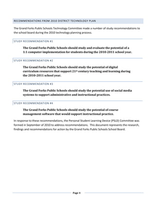 RECOMMENDATIONS FROM 2010 DISTRICT TECHNOLOGY PLAN

The Grand Forks Public Schools Technology Committee made a number of study recommendations to
the school board during the 2010 technology planning process.

STUDY RECOMMENDATION #1

      The Grand Forks Public Schools should study and evaluate the potential of a
      1:1 computer implementation for students during the 2010-2011 school year.

STUDY RECOMMENDATION #2

      The Grand Forks Public Schools should study the potential of digital
      curriculum resources that support 21st century teaching and learning during
      the 2010-2011 school year.

STUDY RECOMMENDATION #3

      The Grand Forks Public Schools should study the potential use of social media
      systems to support administrative and instructional practices.

STUDY RECOMMENDATION #4

      The Grand Forks Public Schools should study the potential of course
      management software that would support instructional practice.

In response to these recommendations, the Personal Student Learning Device (PSLD) Committee was
formed in September of 2010 to address recommendations. This document represents the research,
findings and recommendations for action by the Grand Forks Public Schools School Board.




                                            Page 4
 
