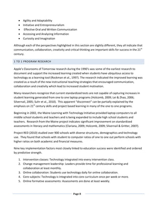 •   Agility and Adaptability
   •   Initiative and Entrepreneurialism
   •    Effective Oral and Written Communication
   •   Accessing and Analyzing Information
   •   Curiosity and Imagination

Although each of the perspectives highlighted in this section are slightly different, they all indicate that
communication, collaboration, creativity and critical thinking are important skills for success in the 21st
century.

1 TO 1 PROGRAM RESEARCH

Apple’s Classrooms of Tomorrow research during the 1990’s was some of the earliest research to
document and support the increased learning created when students have ubiquitous access to
technology as a learning tool (Rockman et al., 1997). The research indicated the improved learning was
created as a result of the new instructional teaching strategies that encouraged communication,
collaboration and creativity which lead to increased student motivation.

Many researchers recognize that current standardized tests are not capable of capturing increases in
student learning generated from one to one laptop programs (Holcomb, 2009; Lei & Zhao, 2006;
Silvernail, 2005; Suhr et al., 2010). This apparent “disconnect” can be partially explained by the
emphasis on 21st century skills and project based learning in many of the one to one programs.

Beginning in 2002, the Maine Learning with Technology Initiative provided laptop computers to all
middle school students and teachers and is being expanded to include high school students and
teachers. Research from the Maine project indicates significant improvement on standardized
assessments in literacy and mathematics (Clariana, 2009; Holcomb, 2009; Silvernail & Gritter, 2007).

Project RED (2010) studied over 900 schools with diverse structures, demographics and technology
use. They found that schools with student to computer ratios of one to one out perform schools with
higher ratios on both academic and financial measures.

Nine key implementation factors most closely linked to education success were identified and ordered
by predictive strength.

   1. Intervention classes: Technology integrated into every intervention class.
   2. Change management leadership: Leaders provide time for professional learning and
      collaboration at least monthly.
   3. Online collaboration: Students use technology daily for online collaboration.
   4. Core subjects: Technology is integrated into core curriculum once per week or more.
   5. Online formative assessments: Assessments are done at least weekly.



                                                 Page 8
 
