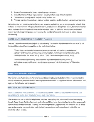 6.   Student/computer ratio: Lower ratios improve outcomes
   7.   Virtual field trips: Virtual trips are more powerful when used at least monthly.
   8.   Online research using search engines: Daily student use.
   9.   Principal training: Principals are trained on best practices and technology transformed learning.

When the nine key implementation factors are properly applied in a one to one computer school, data
indicate an improvement in high stakes test scores, a reduction in disciplinary issues, better attendance
rates, reduced dropout rates and improved graduation rates. In addition, one to one schools save
money by reducing printing costs and reducing the number of students that need to retake classes
after failing.

UNITED STATES EDUCATIONAL TECHNOLOGY PLAN 2010

The U.S. Department of Education (2010) is supporting 1:1 student implementation in the draft of the
National Educational Technology Plan in the goals listed below.

        “Ensure that every student and educator has at least one Internet access device and
        software and resources for research, communication, multimedia content creation, and
        collaboration for use in and out of school.” (U.S. Department of Education, 2010).

        “Develop and adopt learning resources that exploit the flexibility and power of
        technology to reach all learners anytime and anywhere.” (U.S. Department of Education,
        2010).



FINAL STUDY RECOMMENDATIONS

The Grand Forks Public Schools Personal Student Learning Device Study Committee recommends the
district implement personal student learning devices as a means to support academic achievement and
address the following learning goals.

PSLD PROPOSED LEARNING GOALS


ALL GRAND FORKS PUBLIC SCHOOLS STUDENTS WILL LEARN TO EFFECTIVELY COMMUNICATE AND
COLLABORATE USING 21ST CENTURY TOOLS AND STRATEGIES.

The widespread use of cellular telephones, SMS text messaging, electronic mail, instant messaging,
Google Apps, Skype, Twitter, Facebook and millions of blogs have dramatically changed the way people
communicate and collaborate. Teaching and modeling the safe, appropriate and effective use of these
new and emerging communication tools for both personal and professional use is critical for our
students’ future success.


                                                Page 9
 