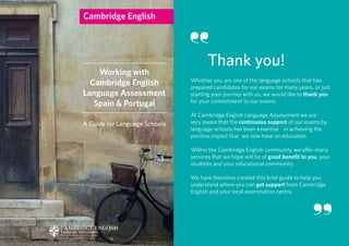 Whether you are one of the language schools that has
prepared candidates for our exams for many years, or just
starting your journey with us, we would like to thank you
for your commitment to our exams.
At Cambridge English Language Assessment we are
very aware that the continuous support of our exams by
language schools has been essential in achieving the
positive impact that we now have on education.
Within the Cambridge English community we offer many
services that we hope will be of great benefit to you, your
students and your educational community.
We have therefore created this brief guide to help you
understand where you can get support from Cambridge
English and your local examination centre.
Thank you!
Working with
Cambridge English
Language Assessment
Spain & Portugal
A Guide for Language Schools
 