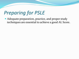 Preparing for PSLE
 Adequate preparation, practice, and proper study
techniques are essential to achieve a good AL Score.
 