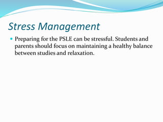 Stress Management
 Preparing for the PSLE can be stressful. Students and
parents should focus on maintaining a healthy balance
between studies and relaxation.
 