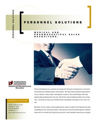 PERSONNEL SOLUTIONS



                                                           PERSONNEL                         SOLUTIONS

                                                              MEDICAL AND
                                                              PHARMACEUTICAL                                      SALES
                                                              RECRUITERS.




                             O   rgan   iz   at   i   on




                                                              Personnel Solutions is a national recruiting with 20 years of experience in the phar-
                                                              maceutical and medical sales market place. We help build successful sales teams
                                                              for our clients in every major metropolitan market in the United States. We have
                                                              placed sales professionals into over 100 of the nations leading health care compa-
                                                              nies. Currently we have over 35,000 active candidates nationally in the niche mar-
PERSONNEL SOLUTIONS
                                                              ket.
15020 N. Hayden Rd. Ste 205
Scottsdale, AZ. 85260                                         We listen to your needs, make assessments, search, qualify and bring the very best
Phone 480-946-0999
                                                              candidates to the interview process. We save you time and build long term relation-
Fax 866-238-1171
                                                              ships with our clients and help you source your most valuable resource your people.
Email: info@mymedicalrecruiter.com
 