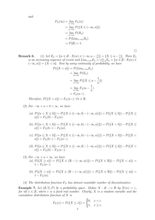 and
FX(∞) = lim
n→∞
FX(n)
= lim
n→∞
P({X ∈ (−∞, n]})
= lim
n→∞
P(Bn)
= P(Limn→∞Bn)
= P(S) = 1.

Remark 6. (1) Let En = {w ∈ S : X(w) ∈ (−∞, a − 1
n
]} = {X ≤ a − 1
n
}. Then En
is an increasing sequence of events and Limn→∞En = ∪∞
n=1En = {w ∈ S : X(w) ∈
(−∞, a)} = {X  a}. Now by using continuity of probability, we have
P({X  a}) = P(Limn→∞En)
= lim
n→∞
P(En)
= lim
n→∞
P({X ≤ a −
1
n
})
= lim
n→∞
FX(a −
1
n
)
= FX(a−).
Therefore, P({X  a}) = FX(a−), ∀x ∈ R.
(2) For −∞  a  b  ∞, we have
(a) P({a  X ≤ b}) = P({X ∈ ((−∞, b] − (−∞, a])}) = P({X ≤ b}) − P({X ≤
a}) = FX(b) − FX(a).
(b) P({a  X  b}) = P({X ∈ ((−∞, b) − (−∞, a])}) = P({X  b}) − P({X ≤
a}) = FX(b−) − FX(a).
(c) P({a ≤ X  b}) = P({X ∈ ((−∞, b)−(−∞, a))}) = P({X  b})−P({X 
a}) = FX(b−) − FX(a−).
(d) P({a ≤ X ≤ b}) = P({X ∈ ((−∞, b] − (−∞, a))}) = P({X ≤ b}) − P({X 
a}) = FX(b) − FX(a−).
(3) For −∞  a  ∞, we have
(a) P({X ≥ a}) = P({X ∈ (R − (−∞, a))}) = P({X ∈ R}) − P({X  a}) =
1 − FX(a−).
(b) P({X  a}) = P({X ∈ (R − (−∞, a]))}) = P({X ∈ R}) − P({X ≤ a}) =
1 − FX(a).
(4) The distribution function FX has atmost countable number of discontinuities.
Example 7. Let (S, Σ, P) be a probability space. Define X : S −→ R by X(w) = c,
for all x ∈ S, where c is a fixed real number. Clearly, X is a random variable and the
cumulative distribution function of X is
FX(x) = P({X ≤ x}) =
(
0, x  c
1, x ≥ c.
3
 