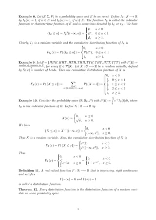 Example 8. Let (S, Σ, P) be a probability space and E be an event. Define IE : S −→ R
by IE(w) = 1, if w ∈ E and IE(w) = 0, if w /
∈ E. The function IE is called the indicator
function or characteristic function of E and is sometimes denoted by 1E or χE. We have
{IE ≤ a} = I−1
E ((−∞, a]) =





∅, a  0
Ec
, 0 ≤ a  1
S, a ≥ 1.
Clearly, IE is a random variable and the cumulative distribution function of IE is
FIE
(a) = P({IE ≤ a}) =





0, a  0
P(Ec
), 0 ≤ a  1
1, a ≥ 1.
Example 9. Let S = {HHH, HHT, HTH, THH, TTH, THT, HTT, TTT} with P(E) =
number of elements in E
8
, for every E ∈ P(S). Let X : S −→ R be a random variable, defined
by X(w) = number of heads. Then the cumulative distribution function of X is
FX(x) = P({X ≤ x}) =
X
i∈{0,1,2,3}∩(−∞,x]
P({X = i}) =













0, x  0
1
8
, 0 ≤ x  1
1
2
, 1 ≤ x  2
7
8
, 2 ≤ x  3
1, x ≥ 3.
Example 10. Consider the probability space (R, BR, P) with P(B) =
∞
R
0
e−t
IB(t)dt, where
IB is the indicator function of B. Define X : R −→ R by
X(w) =
(
0, w ≤ 0
√
w, w  0.
We have
{X ≤ x} = X−1
((−∞, x]) =
(
∅, x  0
(−∞, x2
], x ≥ 0.
Thus X is a random variable. Now, the cumulative distribution function of X is
FX(x) = P({X ≤ x}) =
(
P(∅), x  0
P((−∞, x2
]), x ≥ 0.
Thus
FX(x) =





0, x  0
x2
R
0
e−t
dt, x ≥ 0
=
(
0, x  0
1 − e−x2
, x ≥ 0.
Definition 11. A real-valued function F : R −→ R that is increasing, right continuous
and satisfies
F(−∞) = 0 and F(∞) = 1
is called a distribution function.
Theorem 12. Every distribution function is the distribution function of a random vari-
able on some probability space.
4
 