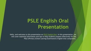 PSLE English Oral
Presentation
Hello, and welcome to this presentation on PSLE English Oral. In this presentation, we
will cover essential information and tips to help students prepare effectively for the
PSLE (Primary School Leaving Examination) English Oral component.
 