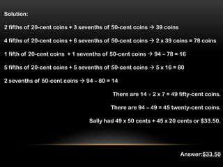 Solution:

2 fifths of 20-cent coins + 3 sevenths of 50-cent coins  39 coins

4 fifths of 20-cent coins + 6 sevenths of 50-cent coins  2 x 39 coins = 78 coins

1 fifth of 20-cent coins + 1 sevenths of 50-cent coins  94 – 78 = 16

5 fifths of 20-cent coins + 5 sevenths of 50-cent coins  5 x 16 = 80

2 sevenths of 50-cent coins  94 – 80 = 14

                                         There are 14   2 x 7 = 49 fifty-cent coins.

                                        There are 94 – 49 = 45 twenty-cent coins.

                                Sally had 49 x 50 cents + 45 x 20 cents or $33.50.




                                                                     Answer:$33.50
 