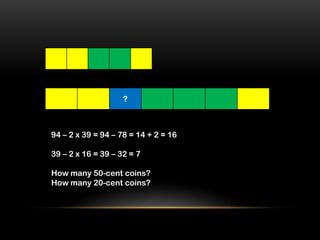 ?



94 – 2 x 39 = 94 – 78 = 14 + 2 = 16

39 – 2 x 16 = 39 – 32 = 7

How many 50-cent coins?
How many 20-cent coins?
 
