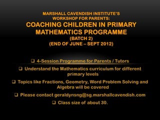 MARSHALL CAVENDISH INSTITUTE’S
                WORKSHOP FOR PARENTS:
      COACHING CHILDREN IN PRIMARY
        MATHEMATICS PROGRAMME
                        (BATCH 2)
                (END OF JUNE – SEPT 2012)


         4-Session Programme for Parents / Tutors
   Understand the Mathematics curriculum for different
                      primary levels
 Topics like Fractions, Geometry, Word Problem Solving and
                     Algebra will be covered
  Please contact geraldynsng@sg.marshallcavendish.com
                  Class size of about 30.
 