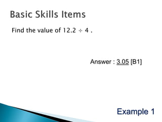 Find the value of 12.2 ÷ 4 .




                           Answer : 3.05 [B1]




                                    Example 1
 