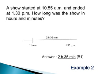 A show started at 10.55 a.m. and ended
at 1.30 p.m. How long was the show in
hours and minutes?



                       2 h 30 min


           11 a.m.                  1.30 p.m.



                     Answer : 2 h 35 min [B1]

                                        Example 2
 