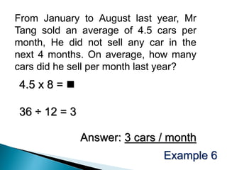 From January to August last year, Mr
Tang sold an average of 4.5 cars per
month, He did not sell any car in the
next 4 months. On average, how many
cars did he sell per month last year?
4.5 x 8 = 

36 ÷ 12 = 3

              Answer: 3 cars / month
                              Example 6
 