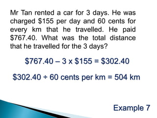 Mr Tan rented a car for 3 days. He was
charged $155 per day and 60 cents for
every km that he travelled. He paid
$767.40. What was the total distance
that he travelled for the 3 days?

    $767.40 – 3 x $155 = $302.40

$302.40 ÷ 60 cents per km = 504 km


                               Example 7
 