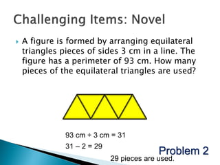    A figure is formed by arranging equilateral
    triangles pieces of sides 3 cm in a line. The
    figure has a perimeter of 93 cm. How many
    pieces of the equilateral triangles are used?




               93 cm ÷ 3 cm = 31
               31 – 2 = 29
                                           Problem 2
                             29 pieces are used.
 