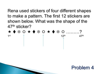 Rena used stickers of four different shapes
to make a pattern. The first 12 stickers are
shown below. What was the shape of the
47th sticker?
            ………?
1st                         12th      47th




                                   Problem 4
 