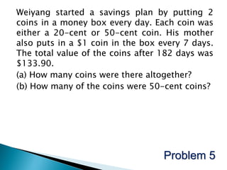 Weiyang started a savings plan by putting 2
coins in a money box every day. Each coin was
either a 20-cent or 50-cent coin. His mother
also puts in a $1 coin in the box every 7 days.
The total value of the coins after 182 days was
$133.90.
(a) How many coins were there altogether?
(b) How many of the coins were 50-cent coins?




                                   Problem 5
 