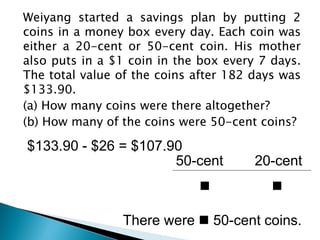 Weiyang started a savings plan by putting 2
coins in a money box every day. Each coin was
either a 20-cent or 50-cent coin. His mother
also puts in a $1 coin in the box every 7 days.
The total value of the coins after 182 days was
$133.90.
(a) How many coins were there altogether?
(b) How many of the coins were 50-cent coins?

$133.90 - $26 = $107.90
                      50-cent          20-cent
                                         

                There were  50-cent coins.
 